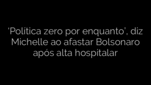 ​‘Política zero por enquanto’, diz Michelle ao afastar Bolsonaro após alta hospitalar 